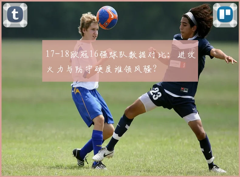 17-18欧冠16强球队数据对比：进攻火力与防守硬度谁领风骚？