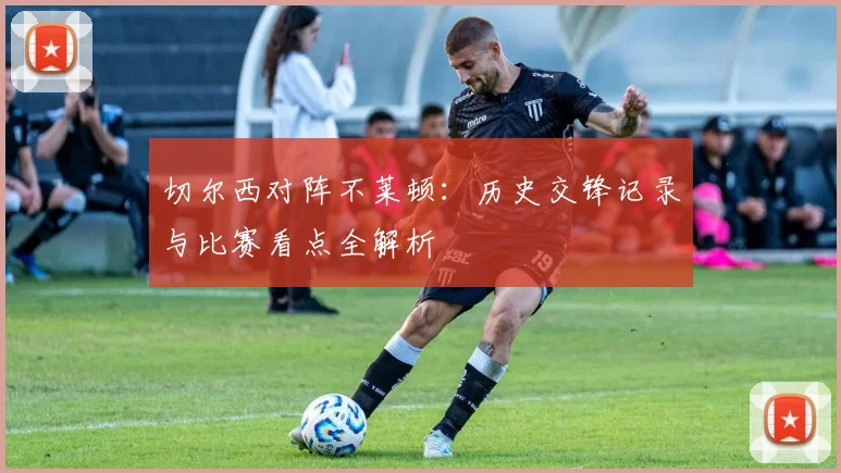 切尔西对阵不莱顿：历史交锋记录与比赛看点全解析