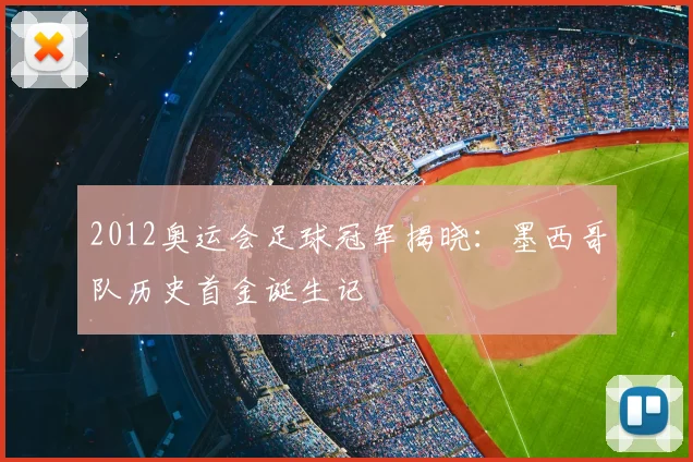 2012奥运会足球冠军揭晓：墨西哥队历史首金诞生记