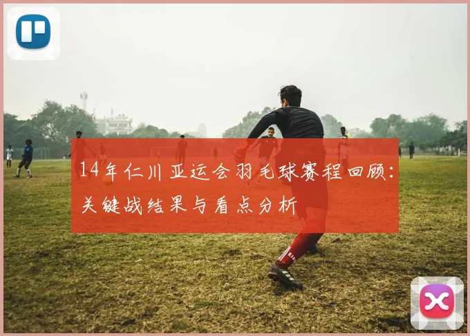 14年仁川亚运会羽毛球赛程回顾：关键战结果与看点分析