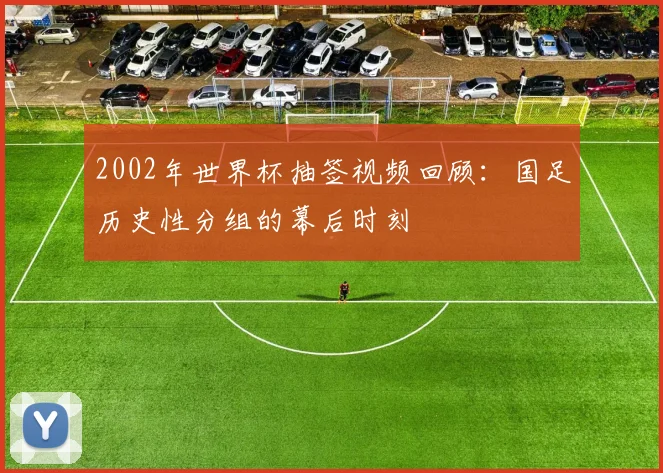 2002年世界杯抽签视频回顾：国足历史性分组的幕后时刻