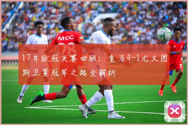 17年欧冠决赛回顾：皇马4-1尤文图斯卫冕冠军之路全解析