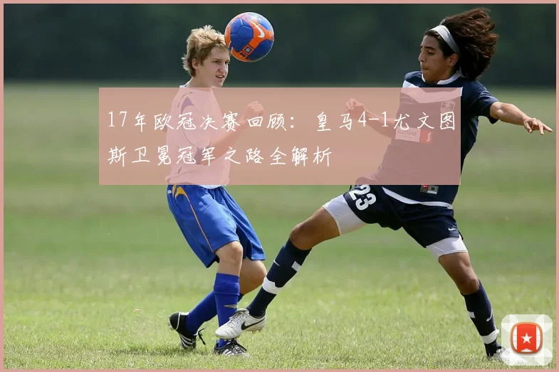 17年欧冠决赛回顾：皇马4-1尤文图斯卫冕冠军之路全解析