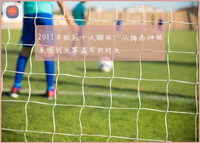 2011年欧冠十大瞬间:从梅西神级表现到决赛温布利对决
