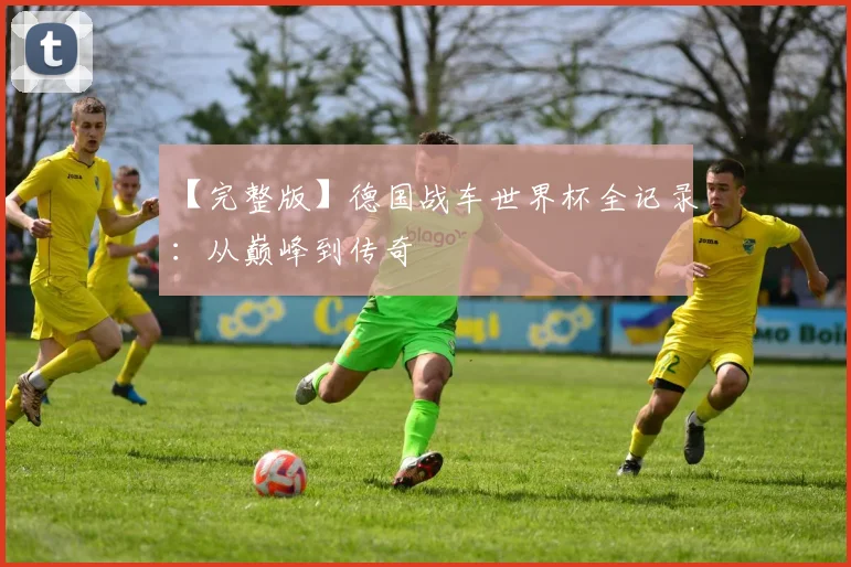 【完整版】德国战车世界杯全记录:从巅峰到传奇