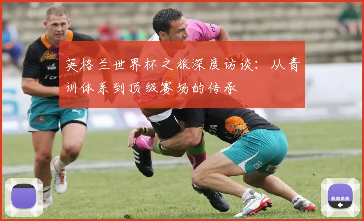 英格兰世界杯之旅深度访谈:从青训体系到顶级赛场的传承