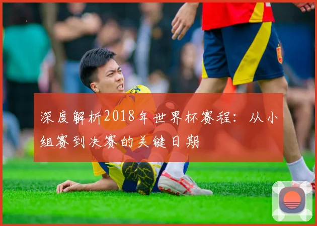 深度解析2018年世界杯赛程:从小组赛到决赛的关键日期