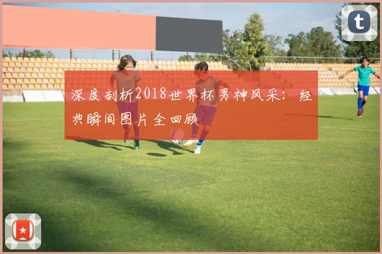 深度剖析2018世界杯男神风采：经典瞬间图片全回顾