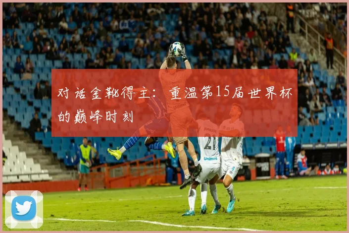 对话金靴得主:重温第15届世界杯的巅峰时刻