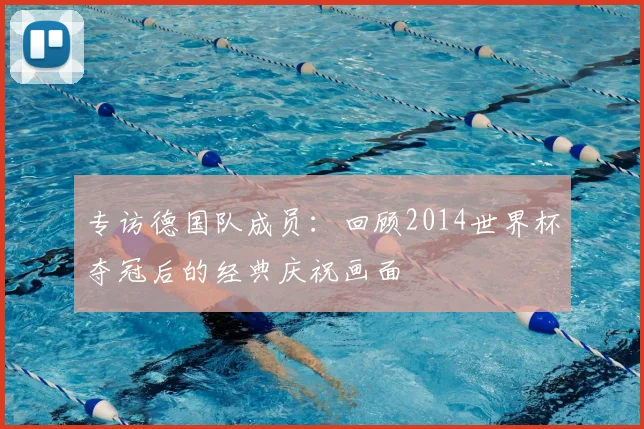 专访德国队成员：回顾2014世界杯夺冠后的经典庆祝画面