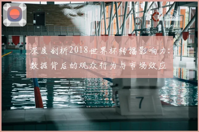 深度剖析2018世界杯转播影响力：数据背后的观众行为与市场效应