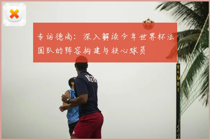 专访德尚：深入解读今年世界杯法国队的阵容构建与核心球员