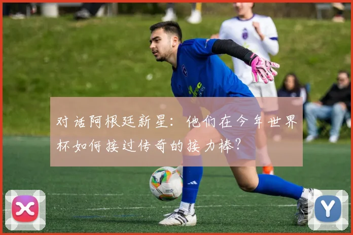 对话阿根廷新星:他们在今年世界杯如何接过传奇的接力棒?