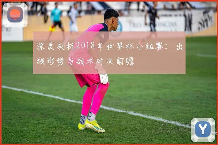 深度剖析2018年世界杯小组赛：出线形势与战术对决前瞻