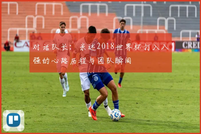 对话队长:亲述2018世界杯打入八强的心路历程与团队瞬间