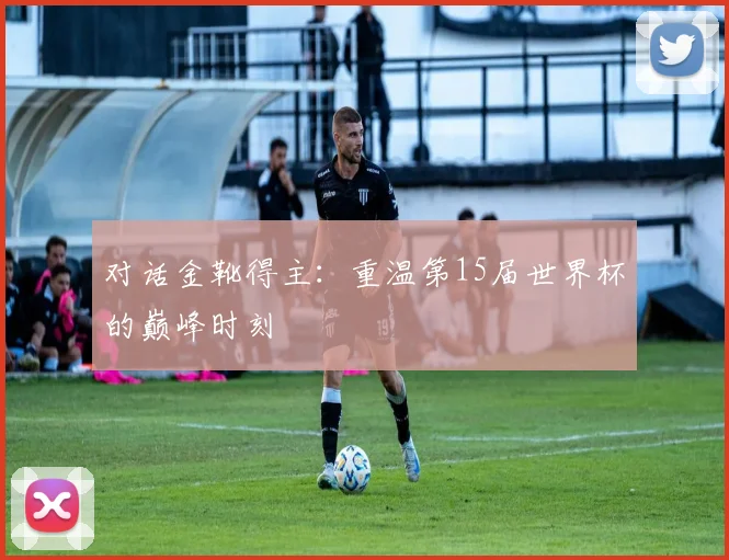 对话金靴得主:重温第15届世界杯的巅峰时刻