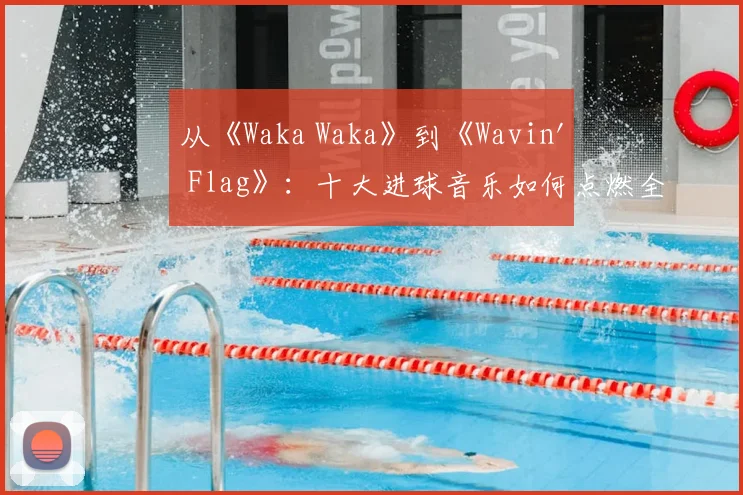 从《Waka Waka》到《Wavin' Flag》:十大进球音乐如何点燃全球激情