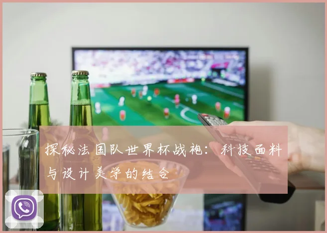 探秘法国队世界杯战袍:科技面料与设计美学的结合