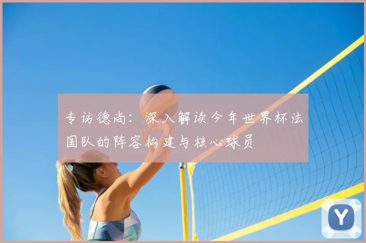 专访德尚：深入解读今年世界杯法国队的阵容构建与核心球员