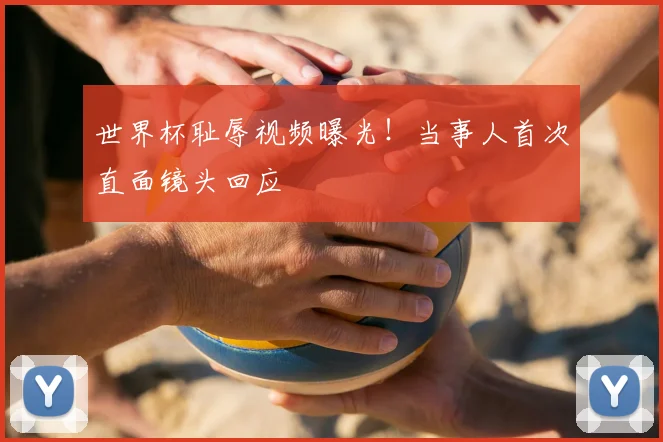 世界杯耻辱视频曝光！当事人首次直面镜头回应