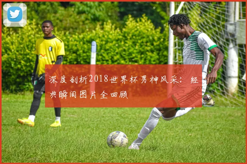 深度剖析2018世界杯男神风采：经典瞬间图片全回顾