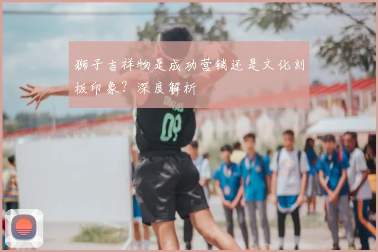 狮子吉祥物是成功营销还是文化刻板印象?深度解析
